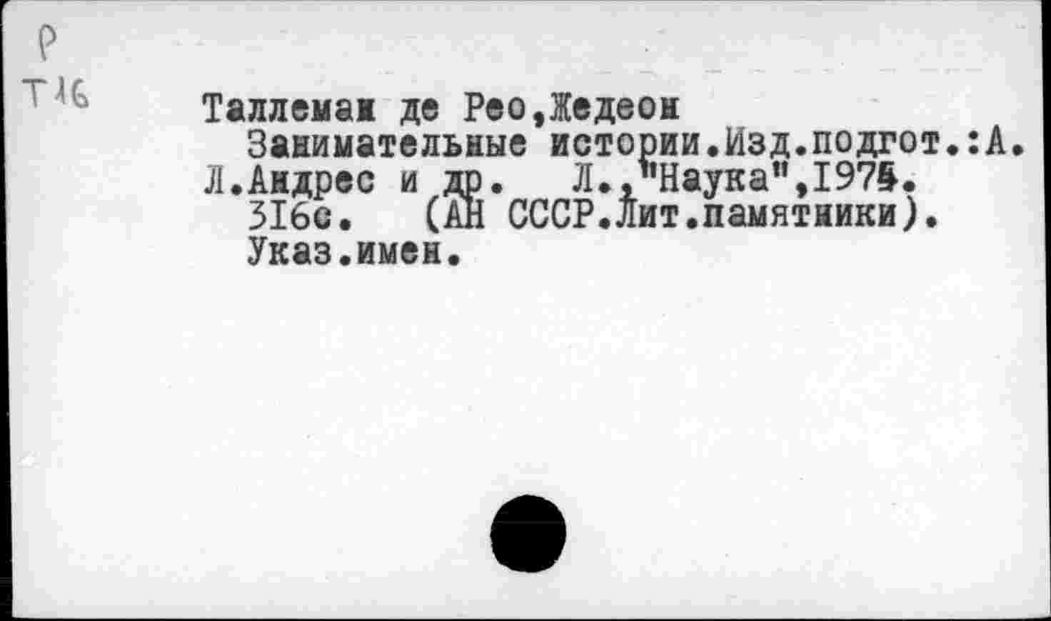 ﻿Т4С
Таллемаж де РеоДедеон Занимательные истории.Изд.подгот.:А.
Л.Андрес и др. Л.."Наука",1975. 316с. (АН СССР.Лит.памятники). Указ.имен.